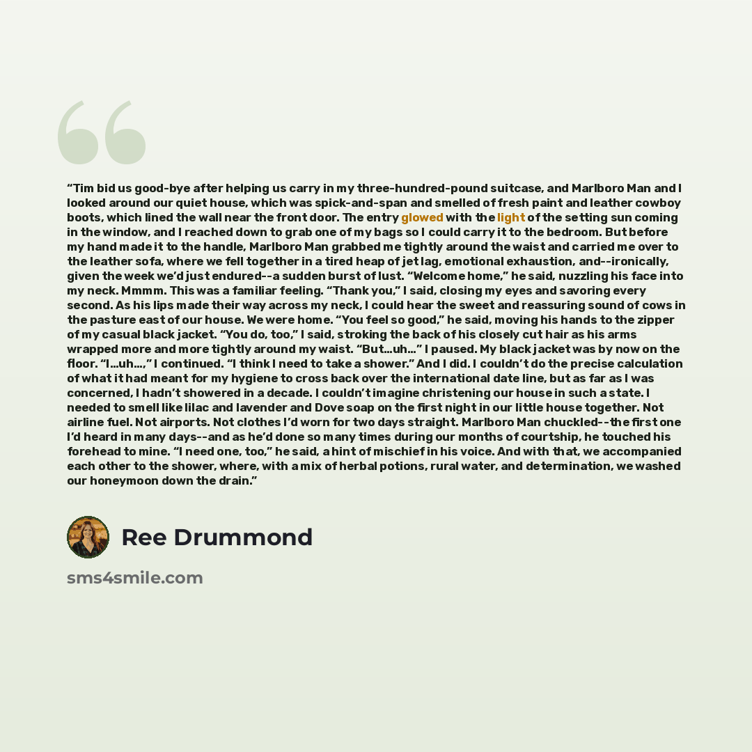 “Tim bid us good-bye after helping us carry in my three-hundred-pound suitcase, and Marlboro Man and I looked around our quiet house, which was spick-and-span and smelled of fresh paint and leather cowboy boots, which lined the wall near the front door. The entry glowed with the light of the…” quote by Ree Drummond