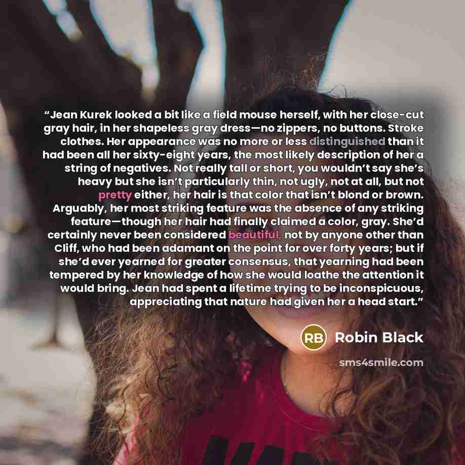 “Jean Kurek looked a bit like a field mouse herself, with her close-cut gray hair, in her shapeless gray dress—no zippers, no buttons. Stroke clothes. Her appearance was no more or less distinguished than it had been all her sixty-eight years, the most likely description of her a string of…” quote by Robin Black