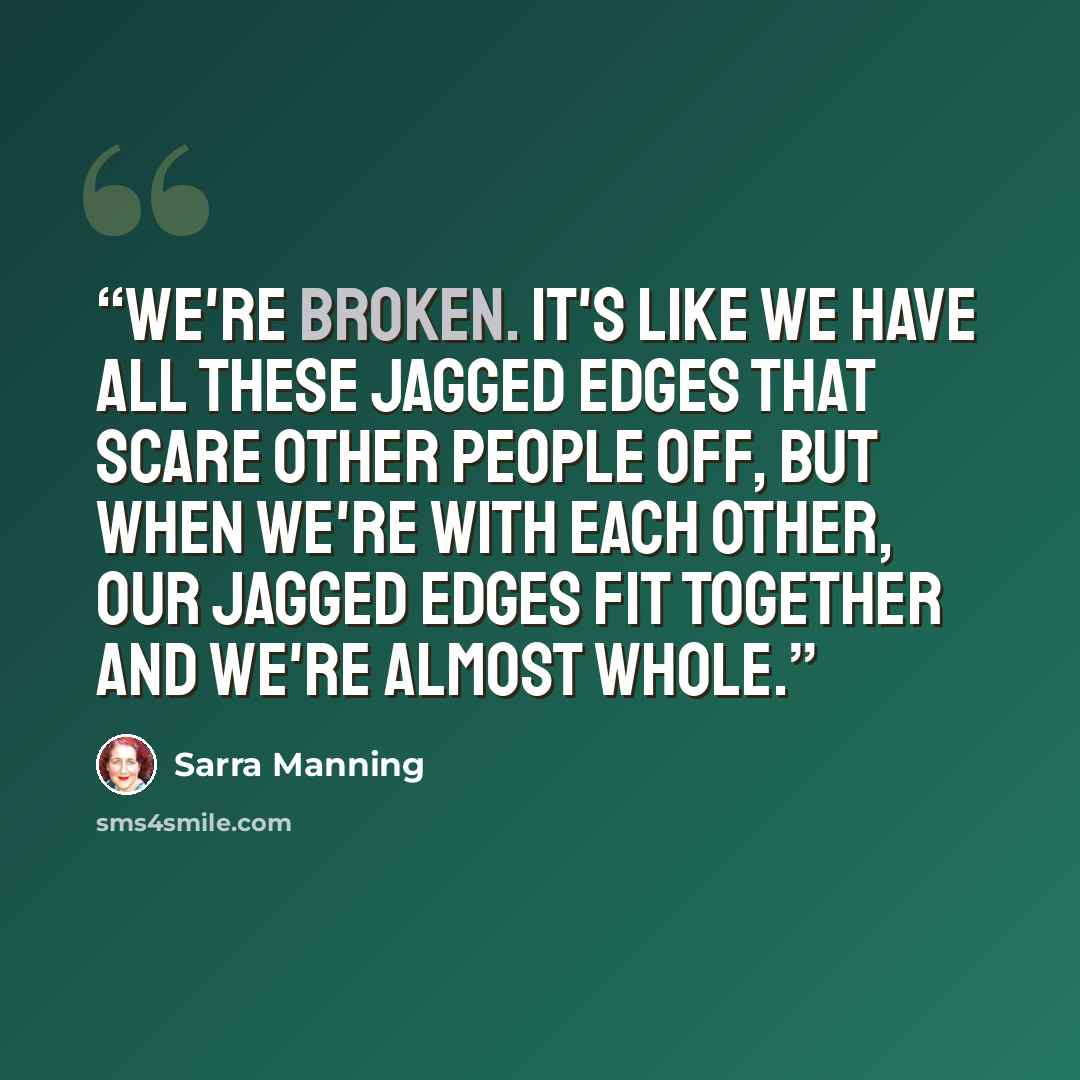 “We're broken. It's like we have all these jagged edges that scare other people off, but when we're with each other, our jagged edges fit together and we're almost whole.” quote by Sarra Manning