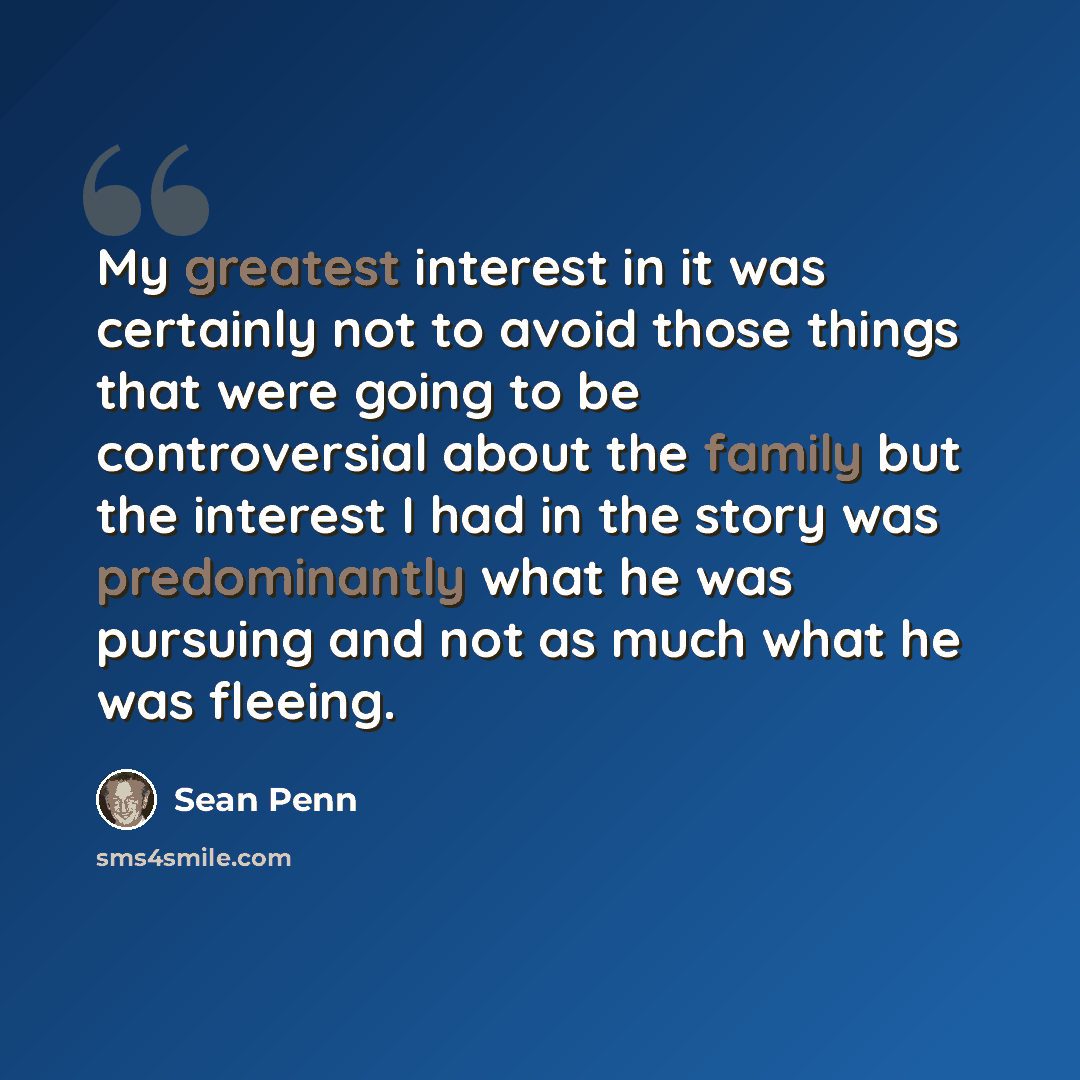 “My greatest interest in it was certainly not to avoid those things that were going to be controversial about the family but the interest I had in the story was predominantly what he was pursuing and not as much what he was fleeing.” quote by Sean Penn