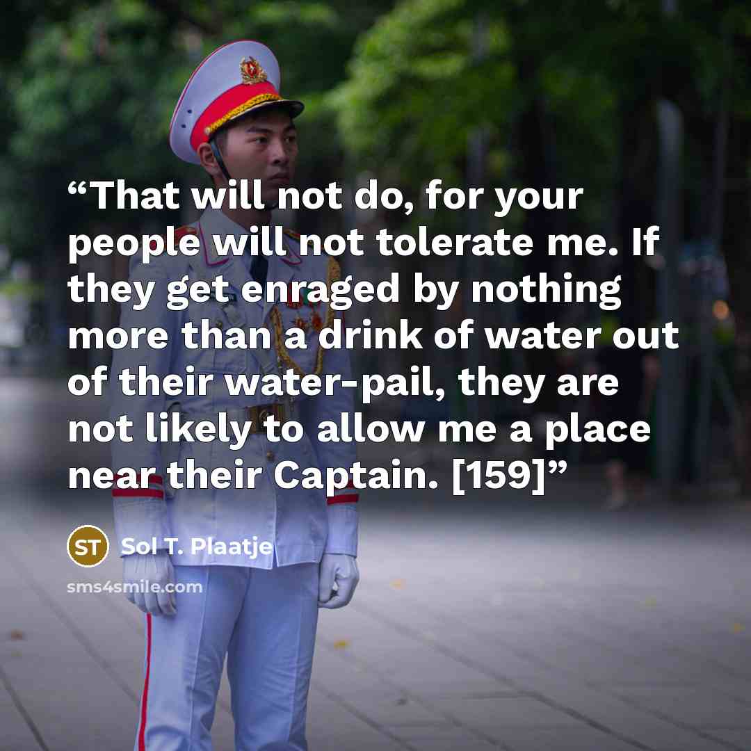 “That will not do, for your people will not tolerate me. If they get enraged by nothing more than a drink of water out of their water-pail, they are not likely to allow me a place near their Captain. [159]” quote by Sol T. Plaatje