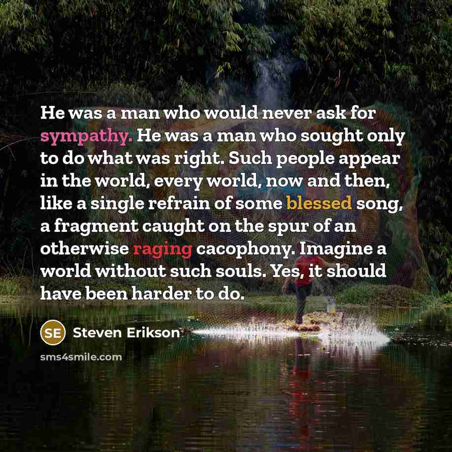 “He was a man who would never ask for sympathy. He was a man who sought only to do what was right. Such people appear in the world, every world, now and then, like a single refrain of some blessed song, a fragment caught on the spur of an otherwise raging cacophony. Imagine a world without such…” quote by Steven Erikson