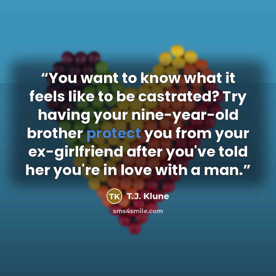 “You want to know what it feels like to be castrated? Try having your nine-year-old brother protect you from your ex-girlfriend after you've told her you're in love with a man.” quote by T.J. Klune
