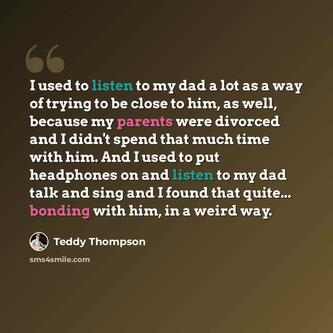 “I used to listen to my dad a lot as a way of trying to be close to him, as well, because my parents were divorced and I didn't spend that much time with him. And I used to put headphones on and listen to my dad talk and sing and I found that quite... bonding with him, in a weird way.” quote by Teddy Thompson