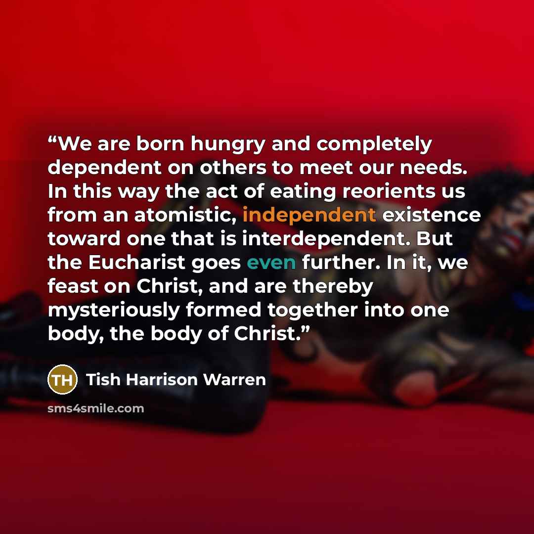 “We are born hungry and completely dependent on others to meet our needs. In this way the act of eating reorients us from an atomistic, independent existence toward one that is interdependent. But the Eucharist goes even further. In it, we feast on Christ, and are thereby mysteriously formed…” quote by Tish Harrison Warren