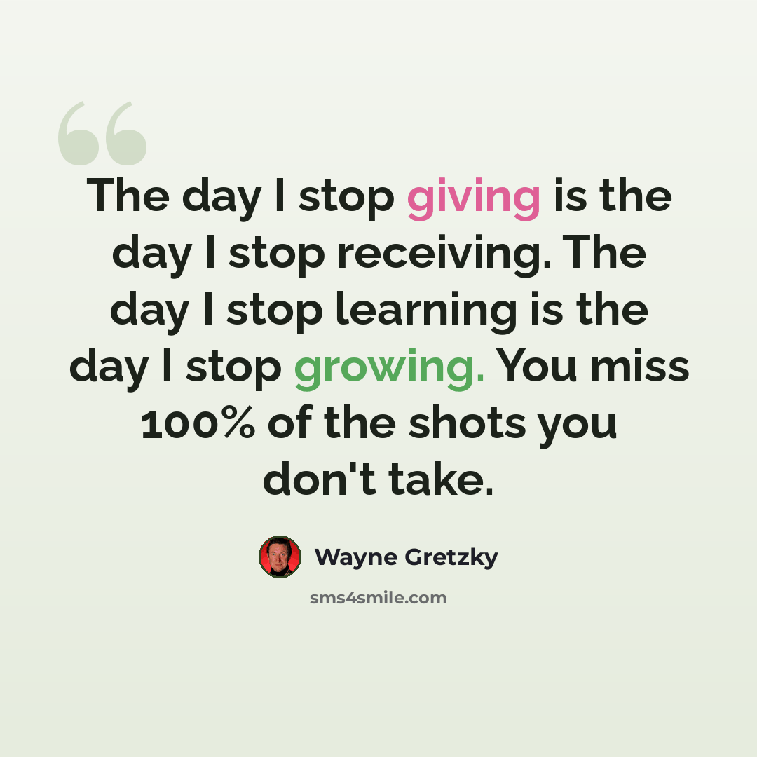 “The day I stop giving is the day I stop receiving. The day I stop learning is the day I stop growing. You miss 100% of the shots you don't take.” quote by Wayne Gretzky