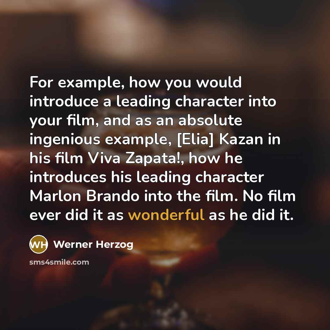 “For example, how you would introduce a leading character into your film, and as an absolute ingenious example, [Elia] Kazan in his film Viva Zapata!, how he introduces his leading character Marlon Brando into the film. No film ever did it as wonderful as he did it.” quote by Werner Herzog
