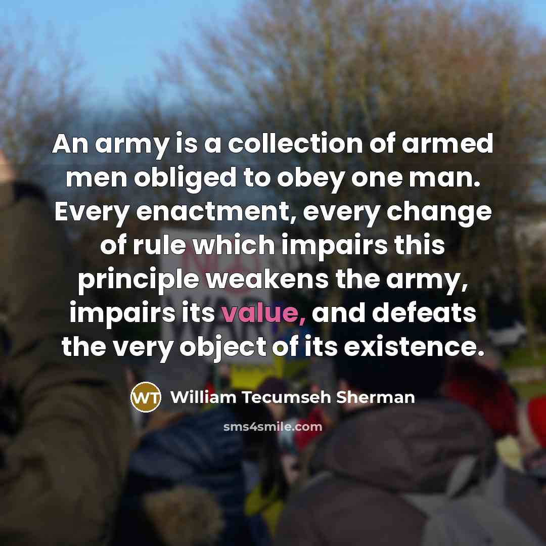 “An army is a collection of armed men obliged to obey one man. Every enactment, every change of rule which impairs this principle weakens the army, impairs its value, and defeats the very object of its existence.” quote by William Tecumseh Sherman