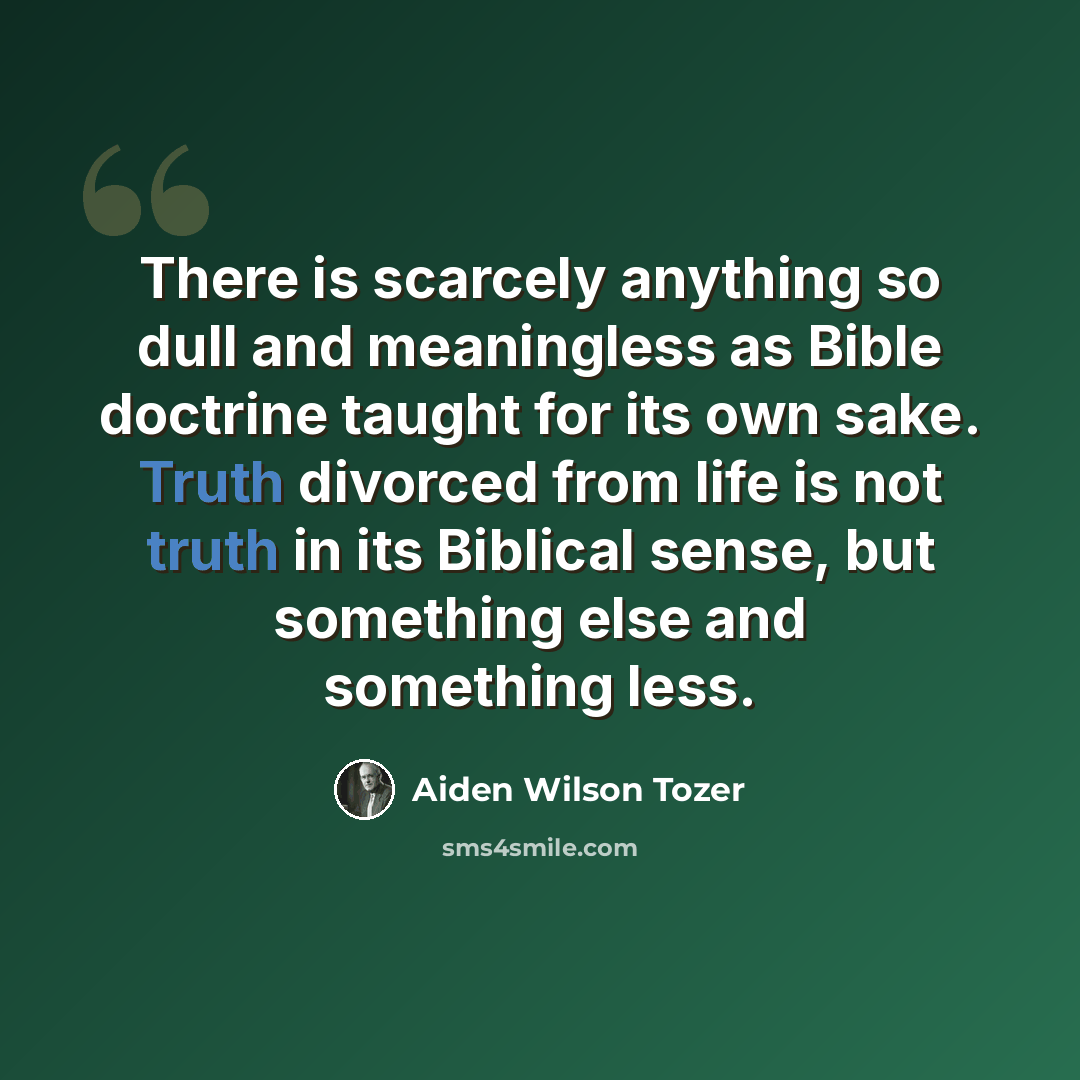 “There is scarcely anything so dull and meaningless as Bible doctrine taught for its own sake. Truth divorced from life is not truth in its Biblical sense, but something else and something less.” quote by Aiden Wilson Tozer