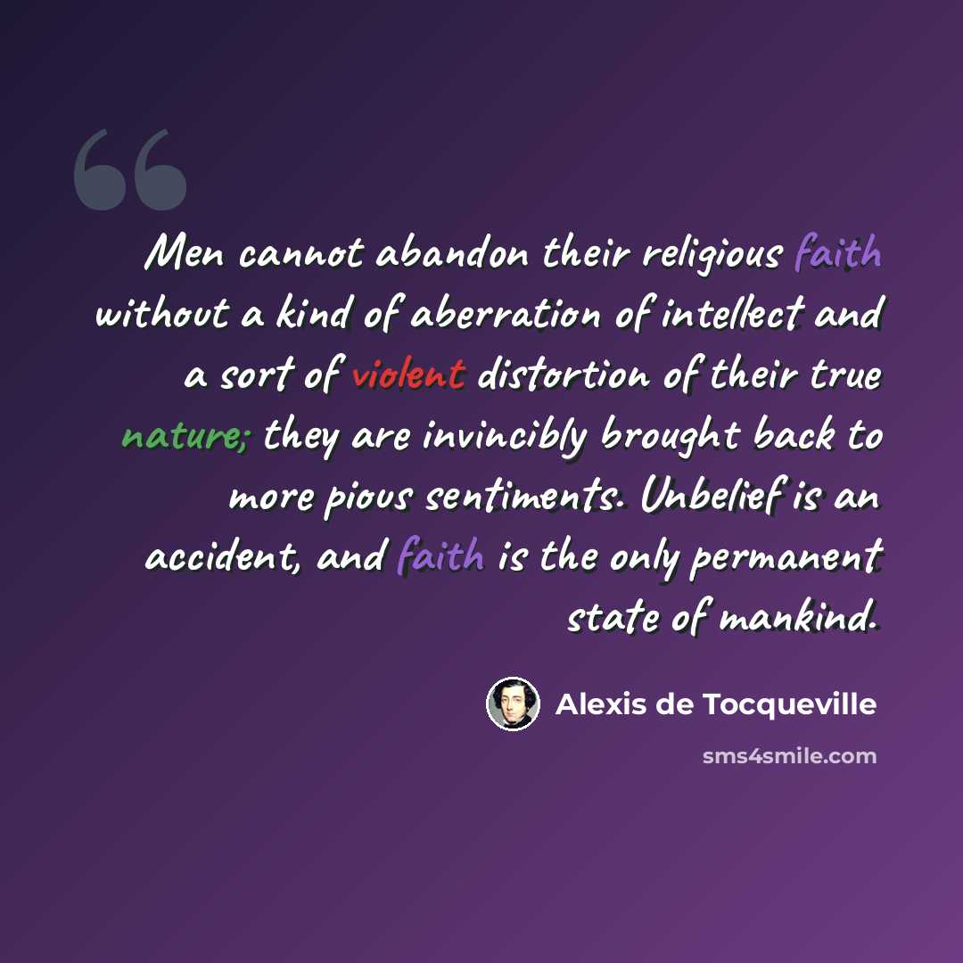“Men cannot abandon their religious faith without a kind of aberration of intellect and a sort of violent distortion of their true nature; they are invincibly brought back to more pious sentiments. Unbelief is an accident, and faith is the only permanent state of mankind.” quote by Alexis de Tocqueville