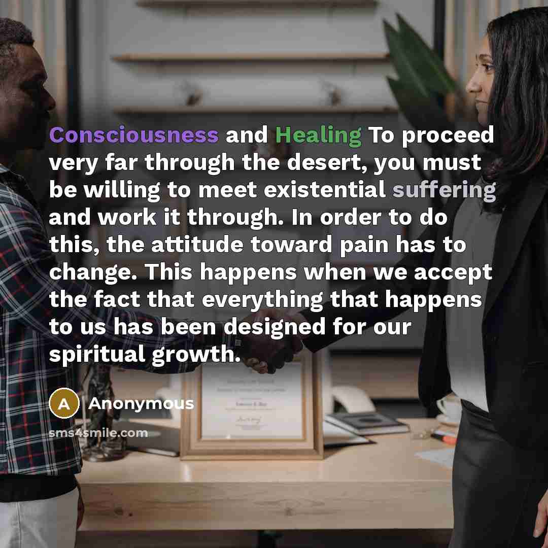 “Consciousness and Healing To proceed very far through the desert, you must be willing to meet existential suffering and work it through. In order to do this, the attitude toward pain has to change. This happens when we accept the fact that everything that happens to us has been designed for our…” quote by Anonymous