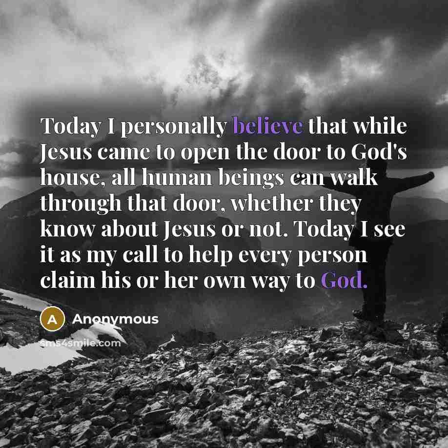 “Today I personally believe that while Jesus came to open the door to God's house, all human beings can walk through that door, whether they know about Jesus or not. Today I see it as my call to help every person claim his or her own way to God.” quote by Anonymous
