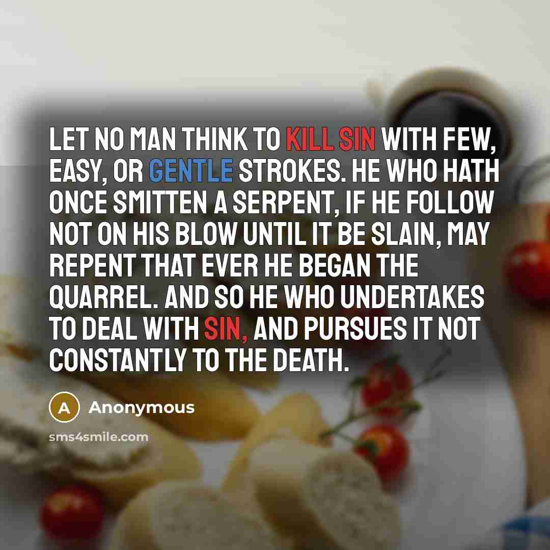 “Let no man think to kill sin with few, easy, or gentle strokes. He who hath once smitten a serpent, if he follow not on his blow until it be slain, may repent that ever he began the quarrel. And so he who undertakes to deal with sin, and pursues it not constantly to the death.” quote by Anonymous