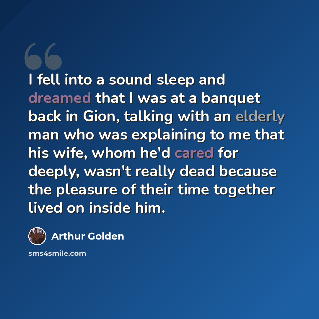 “I fell into a sound sleep and dreamed that I was at a banquet back in Gion, talking with an elderly man who was explaining to me that his wife, whom he'd cared for deeply, wasn't really dead because the pleasure of their time together lived on inside him.” quote by Arthur Golden