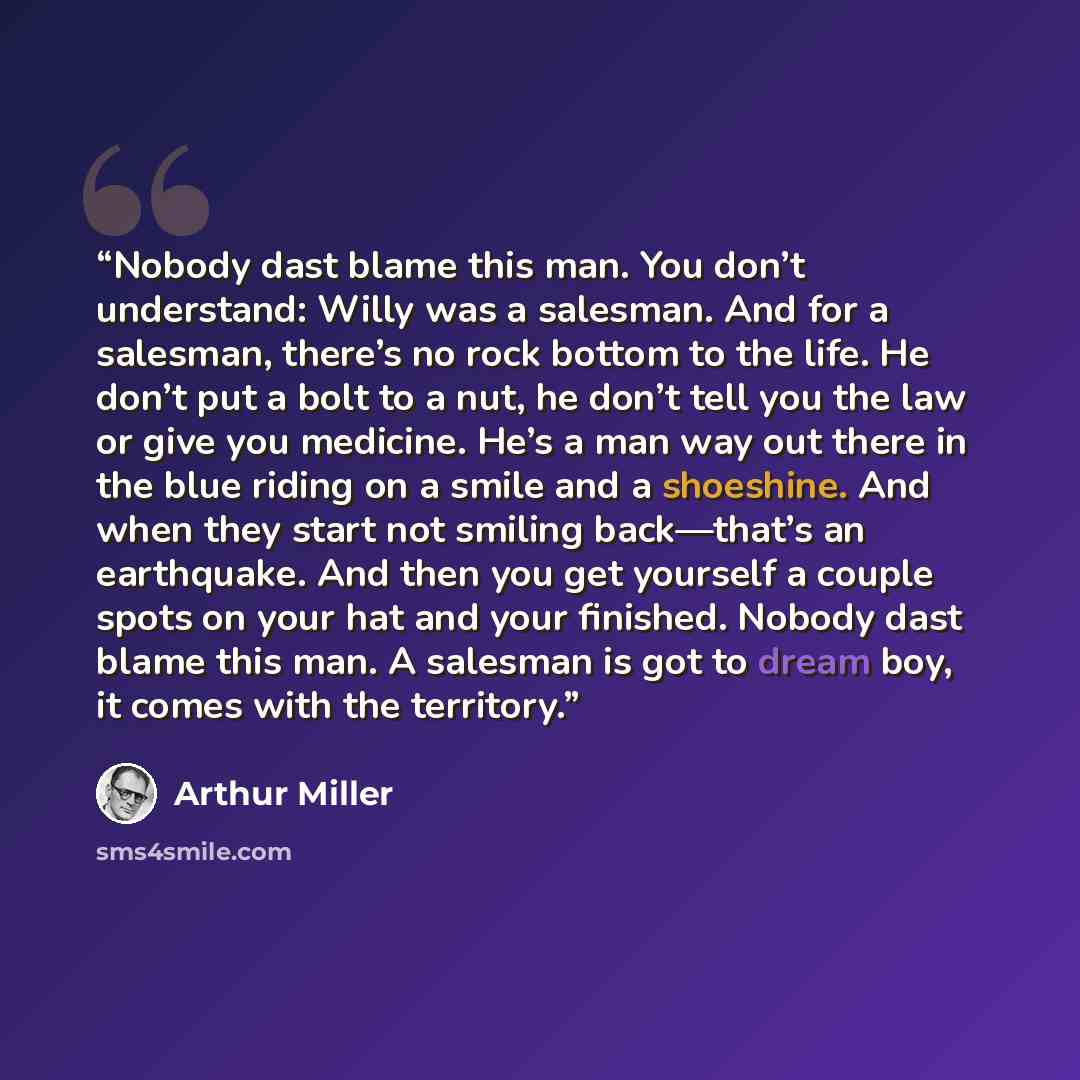 “Nobody dast blame this man. You don’t understand: Willy was a salesman. And for a salesman, there’s no rock bottom to the life. He don’t put a bolt to a nut, he don’t tell you the law or give you medicine. He’s a man way out there in the blue riding on a smile and a shoeshine. And when they start…” quote by Arthur Miller