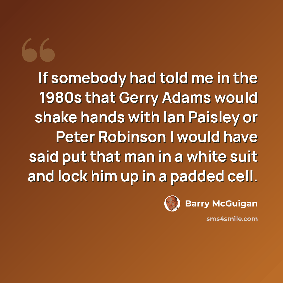“If somebody had told me in the 1980s that Gerry Adams would shake hands with Ian Paisley or Peter Robinson I would have said put that man in a white suit and lock him up in a padded cell.” quote by Barry McGuigan