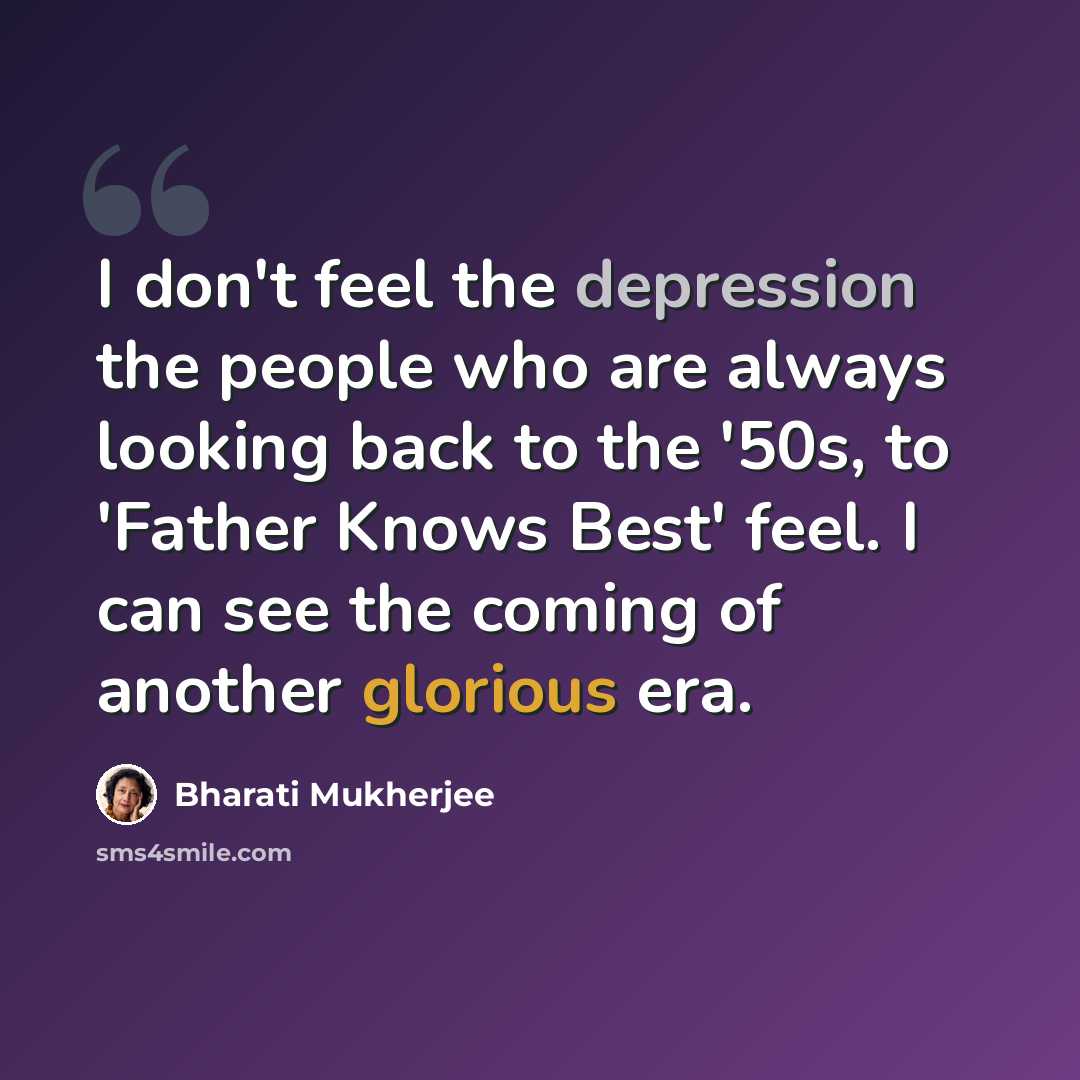 “I don't feel the depression the people who are always looking back to the '50s, to 'Father Knows Best' feel. I can see the coming of another glorious era.” quote by Bharati Mukherjee