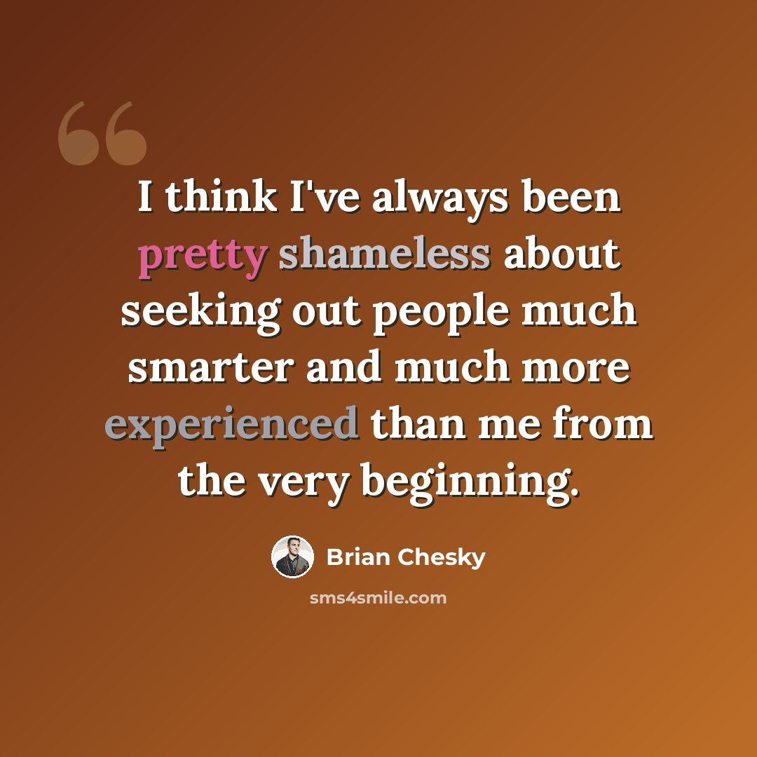 “I think I've always been pretty shameless about seeking out people much smarter and much more experienced than me from the very beginning.” quote by Brian Chesky