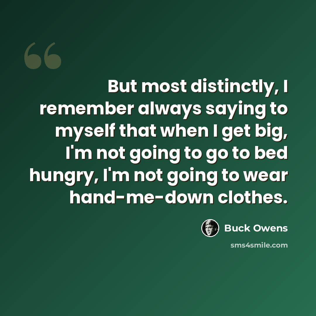“But most distinctly, I remember always saying to myself that when I get big, I'm not going to go to bed hungry, I'm not going to wear hand-me-down clothes.” quote by Buck Owens