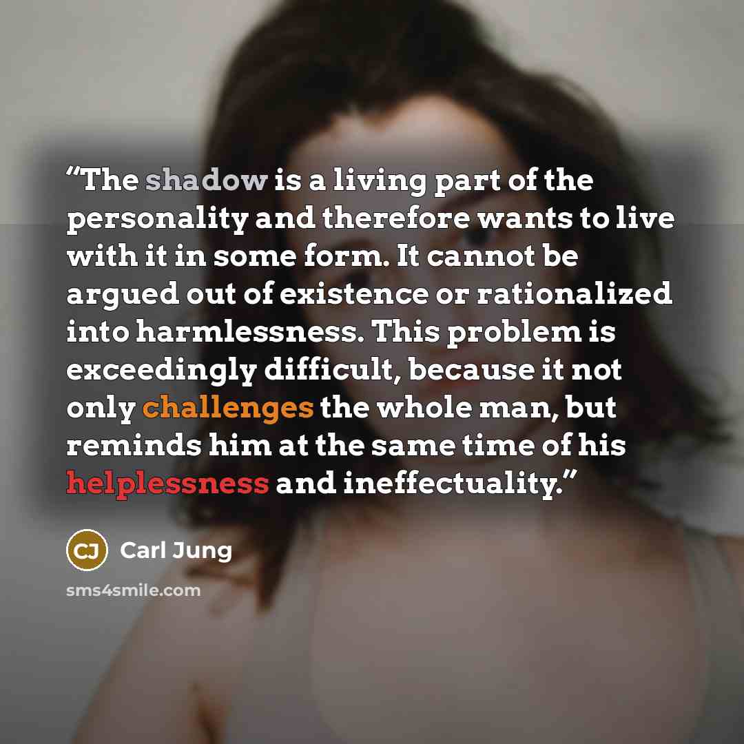 “The shadow is a living part of the personality and therefore wants to live with it in some form. It cannot be argued out of existence or rationalized into harmlessness. This problem is exceedingly difficult, because it not only challenges the whole man, but reminds him at the same time of his…” quote by Carl Jung