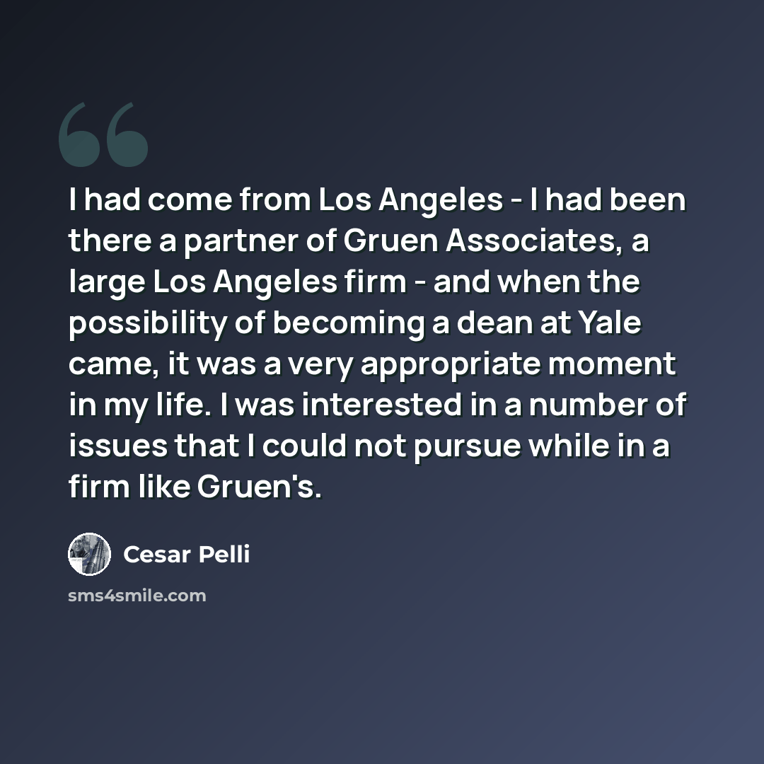 “I had come from Los Angeles - I had been there a partner of Gruen Associates, a large Los Angeles firm - and when the possibility of becoming a dean at Yale came, it was a very appropriate moment in my life. I was interested in a number of issues that I could not pursue while in a firm like Gruen's.” quote by Cesar Pelli