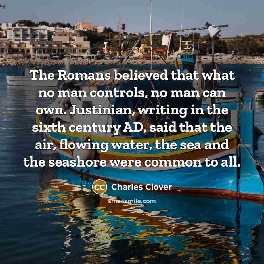 “The Romans believed that what no man controls, no man can own. Justinian, writing in the sixth century AD, said that the air, flowing water, the sea and the seashore were common to all.” quote by Charles Clover