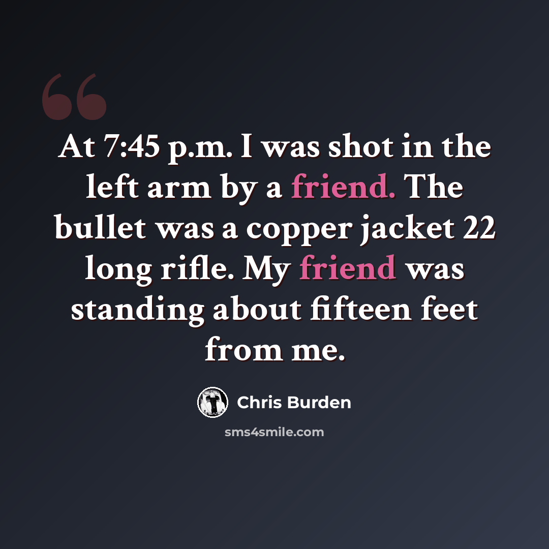 “At 7:45 p.m. I was shot in the left arm by a friend. The bullet was a copper jacket 22 long rifle. My friend was standing about fifteen feet from me.” quote by Chris Burden