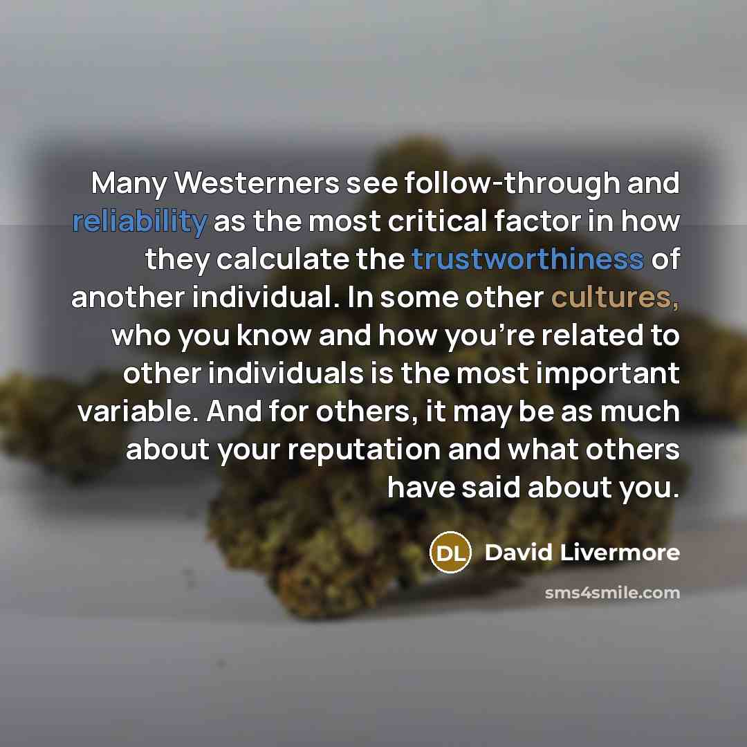 “Many Westerners see follow-through and reliability as the most critical factor in how they calculate the trustworthiness of another individual. In some other cultures, who you know and how you're related to other individuals is the most important variable. And for others, it may be as much about…” quote by David Livermore