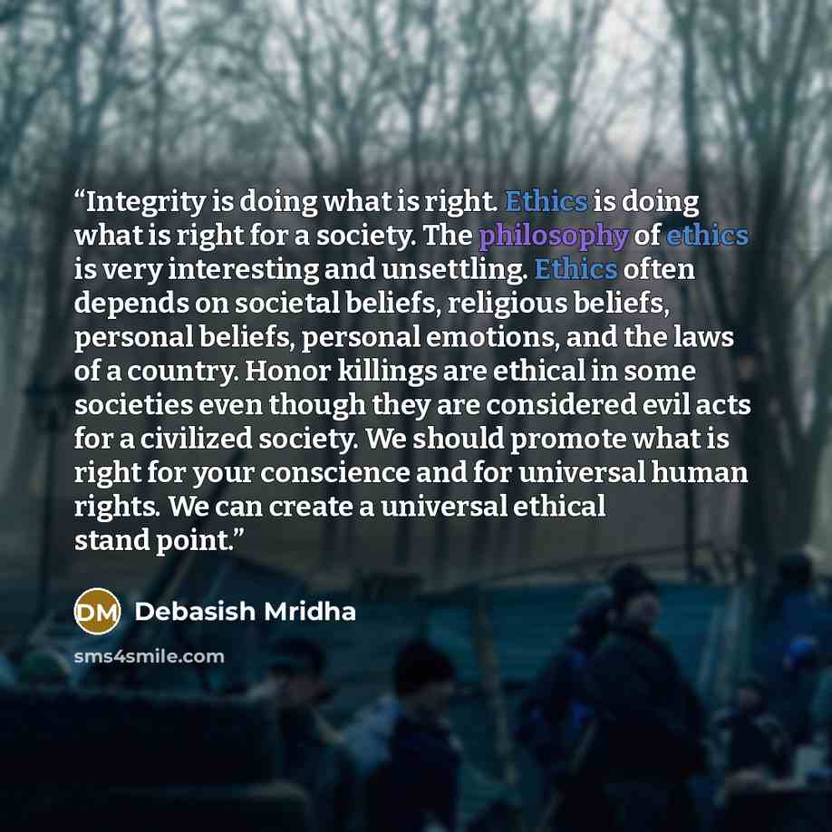 “Integrity is doing what is right. Ethics is doing what is right for a society. The philosophy of ethics is very interesting and unsettling. Ethics often depends on societal beliefs, religious beliefs, personal beliefs, personal emotions, and the laws of a country. Honor killings are ethical in…” quote by Debasish Mridha