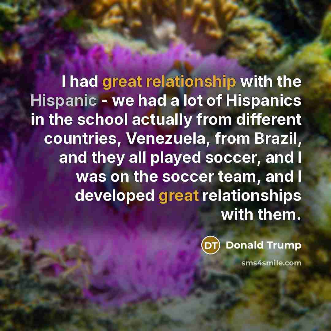 “I had great relationship with the Hispanic - we had a lot of Hispanics in the school actually from different countries, Venezuela, from Brazil, and they all played soccer, and I was on the soccer team, and I developed great relationships with them.” quote by Donald Trump