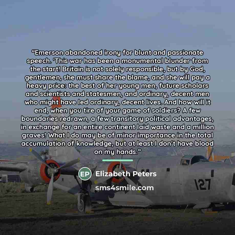 “Emerson abandoned irony for blunt and passionate speech. 'This war has been a monumental blunder from the start! Britain is not solely responsible, but by God, gentlemen, she must share the blame, and she will pay a heavy price: the best of her young men, future scholars and scientists and…” quote by Elizabeth Peters