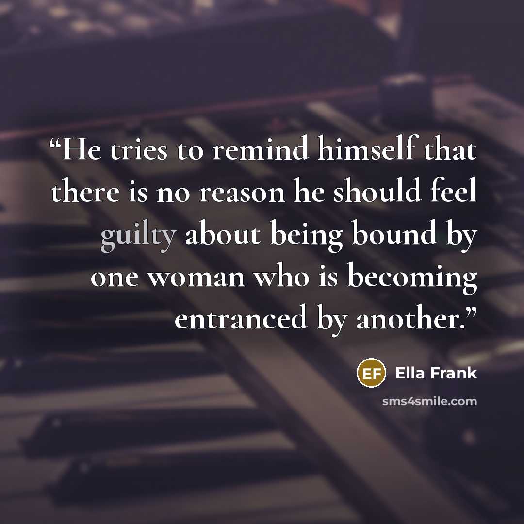 “He tries to remind himself that there is no reason he should feel guilty about being bound by one woman who is becoming entranced by another.” quote by Ella Frank