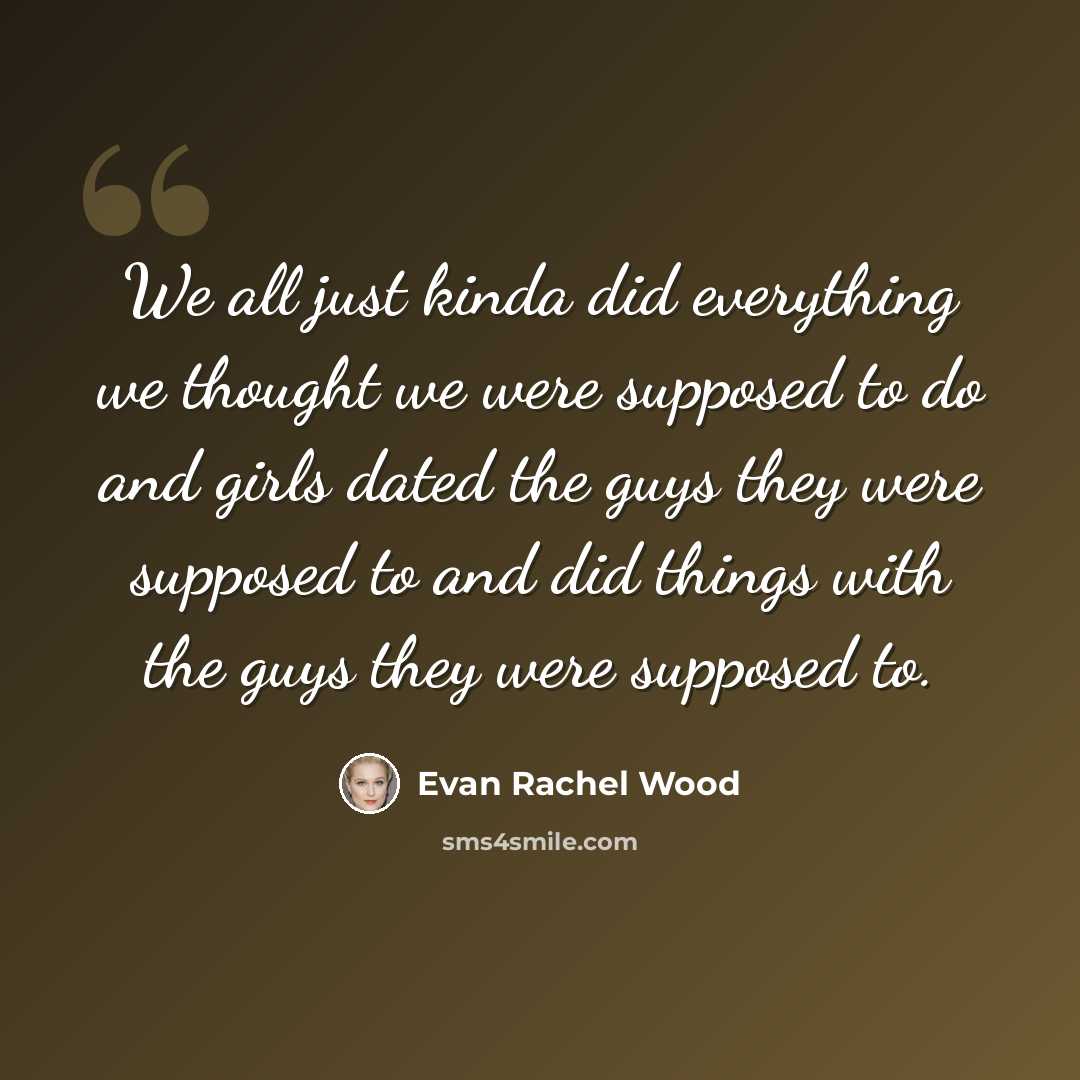 “We all just kinda did everything we thought we were supposed to do and girls dated the guys they were supposed to and did things with the guys they were supposed to.” quote by Evan Rachel Wood
