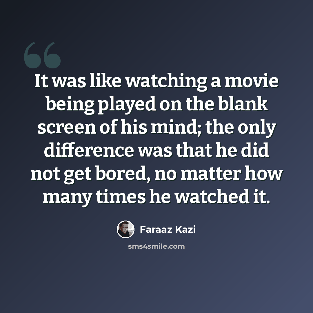 “It was like watching a movie being played on the blank screen of his mind; the only difference was that he did not get bored, no matter how many times he watched it.” quote by Faraaz Kazi