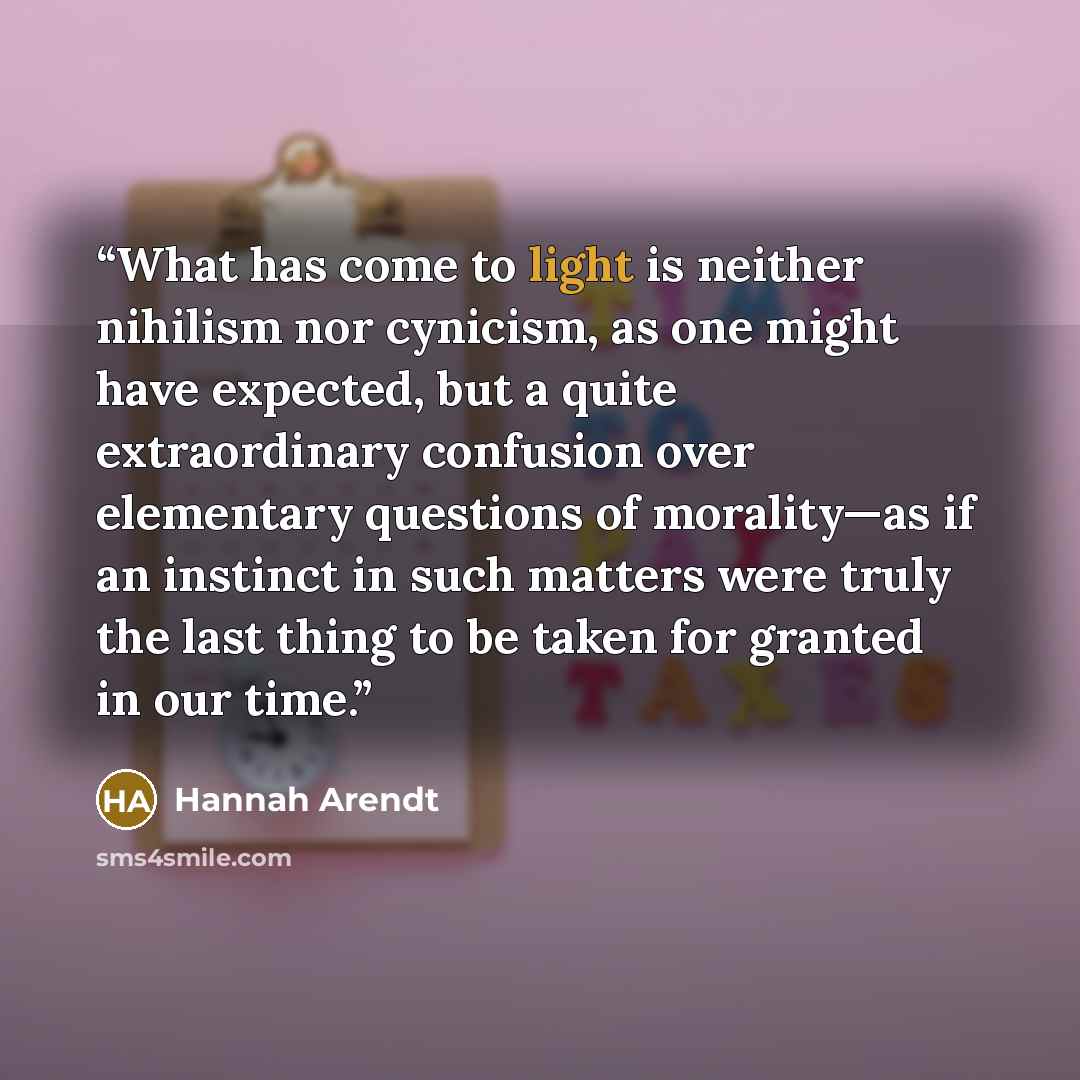 “What has come to light is neither nihilism nor cynicism, as one might have expected, but a quite extraordinary confusion over elementary questions of morality—as if an instinct in such matters were truly the last thing to be taken for granted in our time.” quote by Hannah Arendt