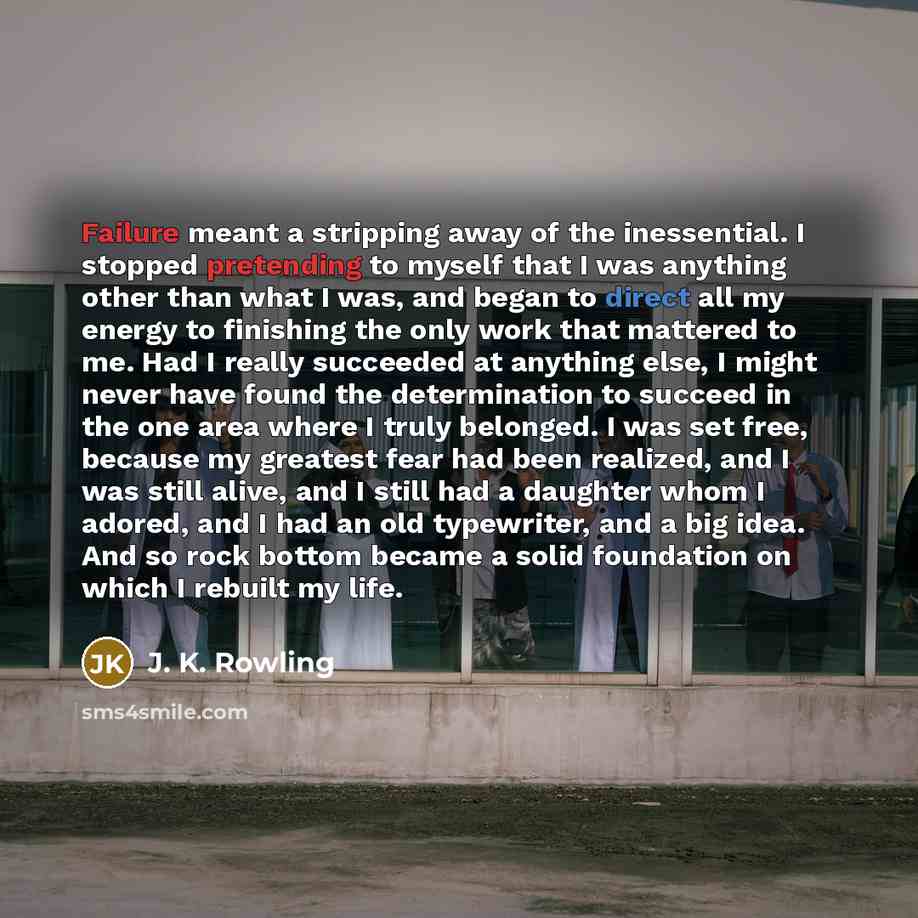 “Failure meant a stripping away of the inessential. I stopped pretending to myself that I was anything other than what I was, and began to direct all my energy to finishing the only work that mattered to me. Had I really succeeded at anything else, I might never have found the determination to…” quote by J. K. Rowling