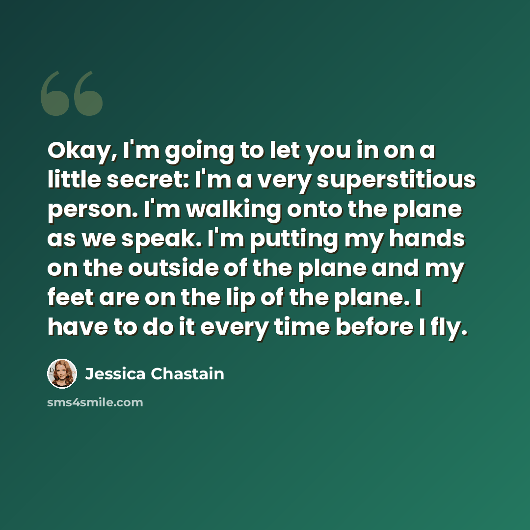 “Okay, I'm going to let you in on a little secret: I'm a very superstitious person. I'm walking onto the plane as we speak. I'm putting my hands on the outside of the plane and my feet are on the lip of the plane. I have to do it every time before I fly.” quote by Jessica Chastain