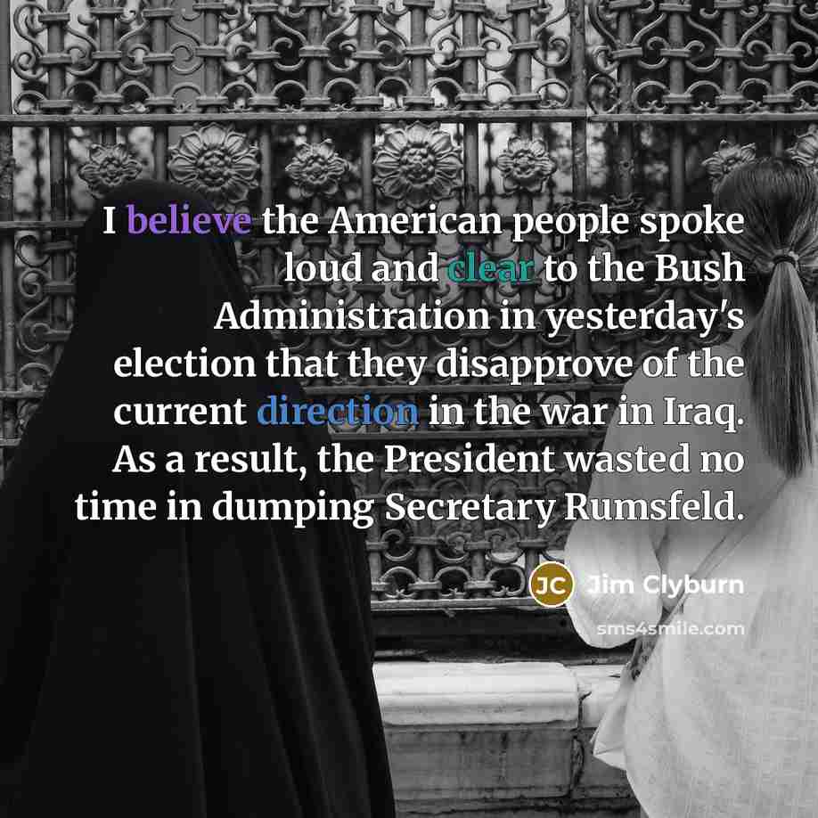 “I believe the American people spoke loud and clear to the Bush Administration in yesterday's election that they disapprove of the current direction in the war in Iraq. As a result, the President wasted no time in dumping Secretary Rumsfeld.” quote by Jim Clyburn