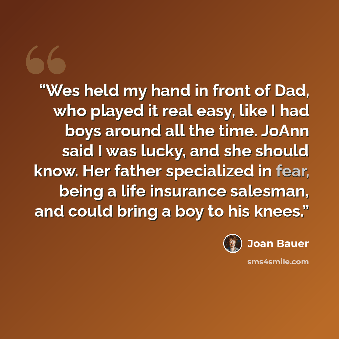 “Wes held my hand in front of Dad, who played it real easy, like I had boys around all the time. JoAnn said I was lucky, and she should know. Her father specialized in fear, being a life insurance salesman, and could bring a boy to his knees.” quote by Joan Bauer