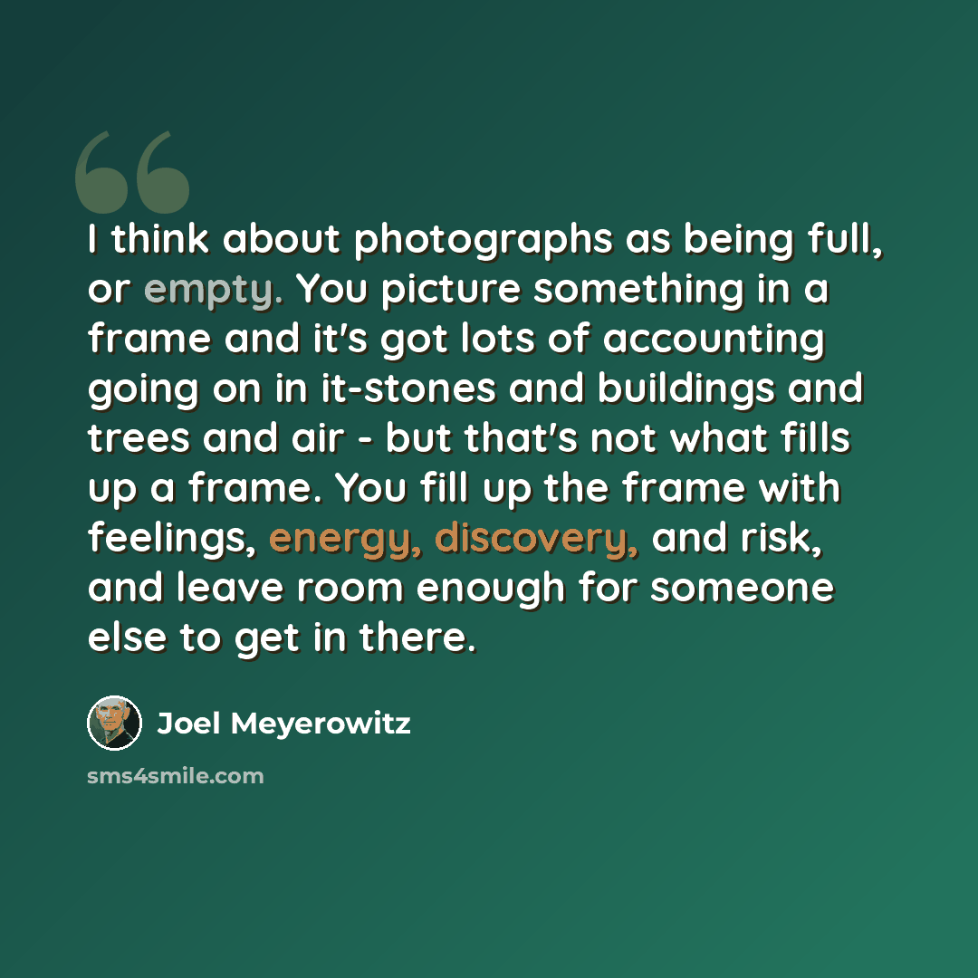 “I think about photographs as being full, or empty. You picture something in a frame and it's got lots of accounting going on in it-stones and buildings and trees and air - but that's not what fills up a frame. You fill up the frame with feelings, energy, discovery, and risk, and leave room enough…” quote by Joel Meyerowitz