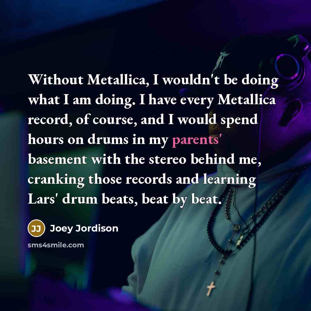 “Without Metallica, I wouldn't be doing what I am doing. I have every Metallica record, of course, and I would spend hours on drums in my parents' basement with the stereo behind me, cranking those records and learning Lars' drum beats, beat by beat.” quote by Joey Jordison