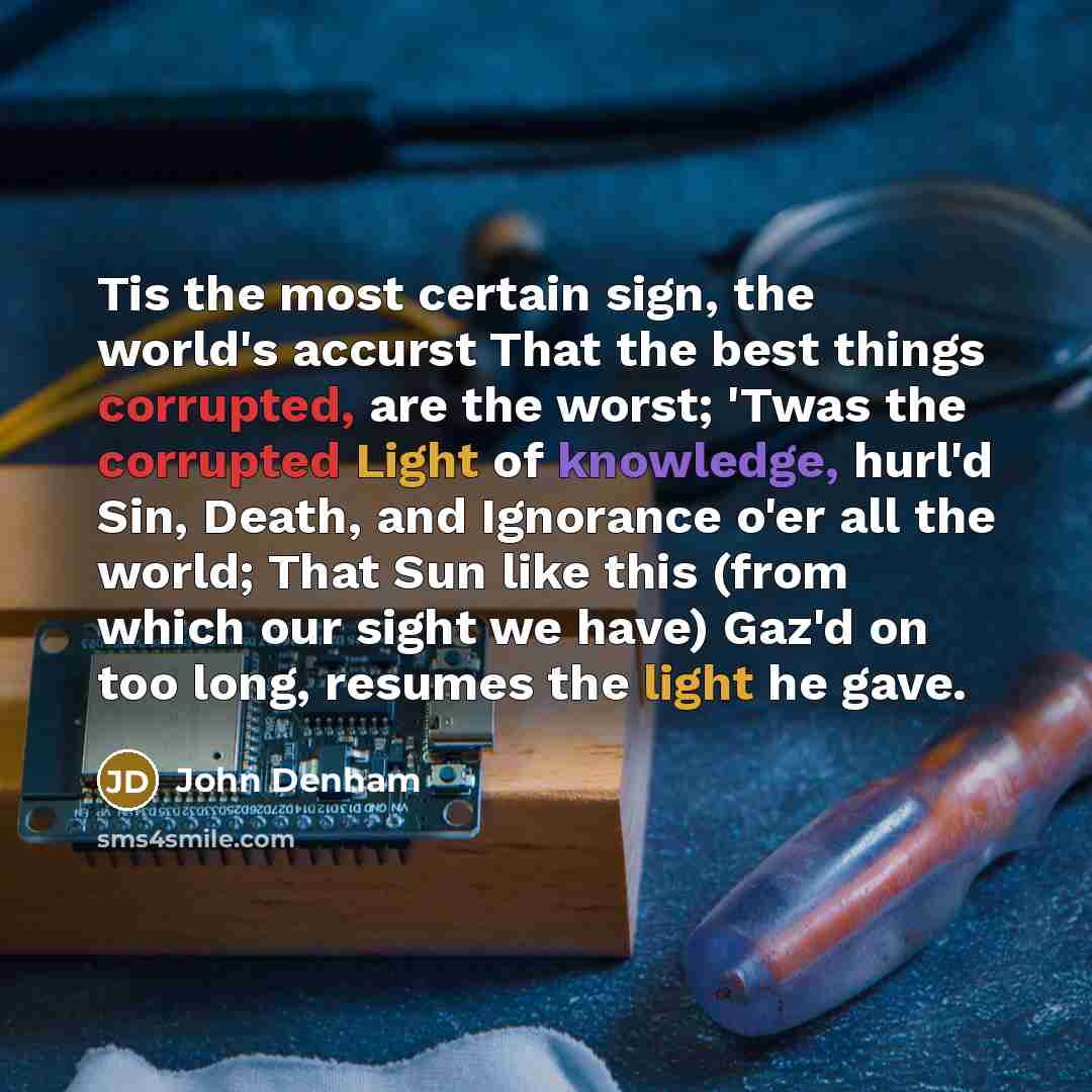 “Tis the most certain sign, the world's accurst That the best things corrupted, are the worst; 'Twas the corrupted Light of knowledge, hurl'd Sin, Death, and Ignorance o'er all the world; That Sun like this (from which our sight we have) Gaz'd on too long, resumes the light he gave.” quote by John Denham