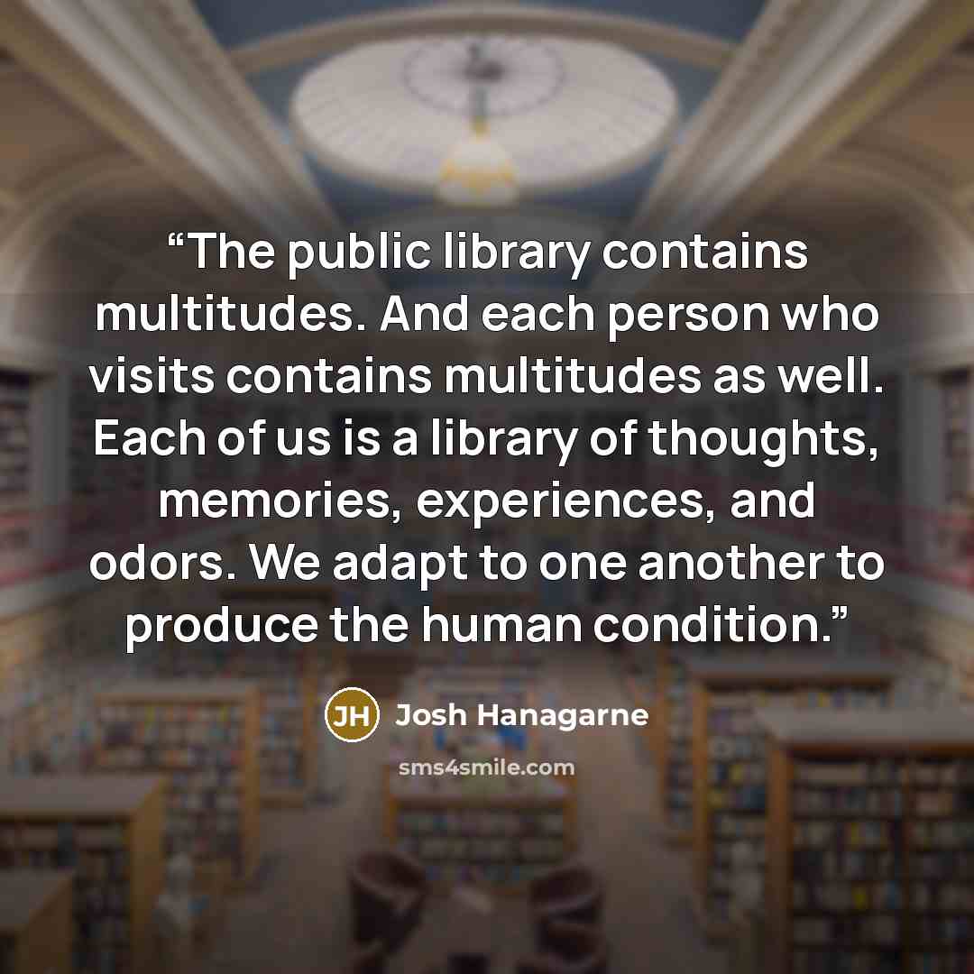 “The public library contains multitudes. And each person who visits contains multitudes as well. Each of us is a library of thoughts, memories, experiences, and odors. We adapt to one another to produce the human condition.” quote by Josh Hanagarne