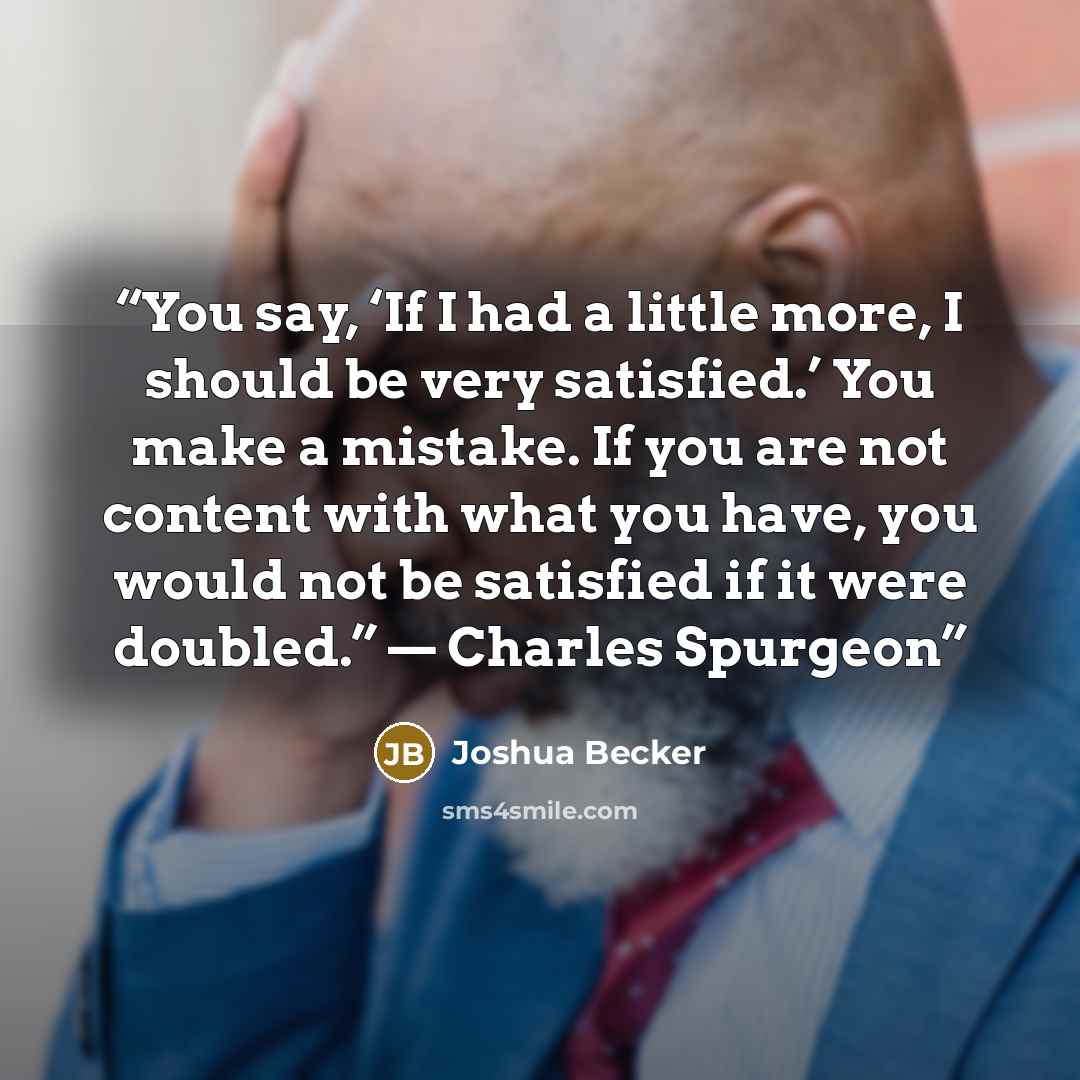 “You say, ‘If I had a little more, I should be very satisfied.’ You make a mistake. If you are not content with what you have, you would not be satisfied if it were doubled.” — Charles Spurgeon” quote by Joshua Becker