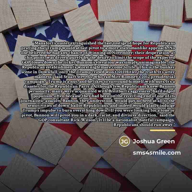 “Manafort’s ouster extinguished the last vestige of hope for Republicans praying that Trump would at last pivot to a more statesmanlike approach. No one believed he had any chance of winning in November; their desperation, at this point, was driven purely by the desire to limit the scope of the…” quote by Joshua Green
