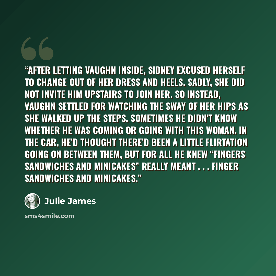 “AFTER LETTING VAUGHN inside, Sidney excused herself to change out of her dress and heels. Sadly, she did not invite him upstairs to join her. So instead, Vaughn settled for watching the sway of her hips as she walked up the steps. Sometimes he didn’t know whether he was coming or going with this…” quote by Julie James