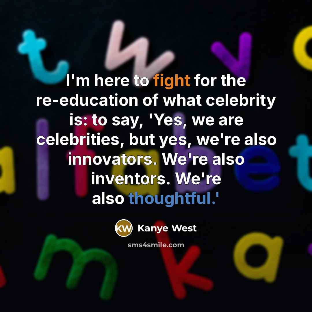 “I'm here to fight for the re-education of what celebrity is: to say, 'Yes, we are celebrities, but yes, we're also innovators. We're also inventors. We're also thoughtful.'” quote by Kanye West
