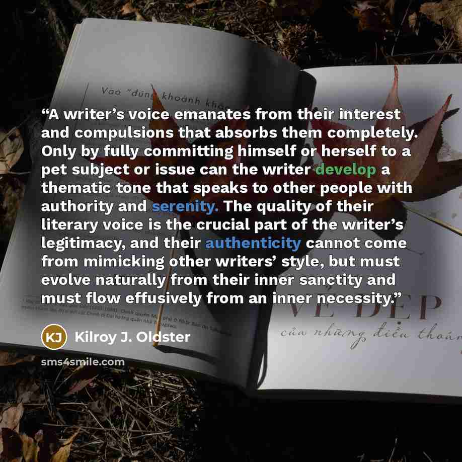 “A writer’s voice emanates from their interest and compulsions that absorbs them completely. Only by fully committing himself or herself to a pet subject or issue can the writer develop a thematic tone that speaks to other people with authority and serenity. The quality of their literary voice is…” quote by Kilroy J. Oldster