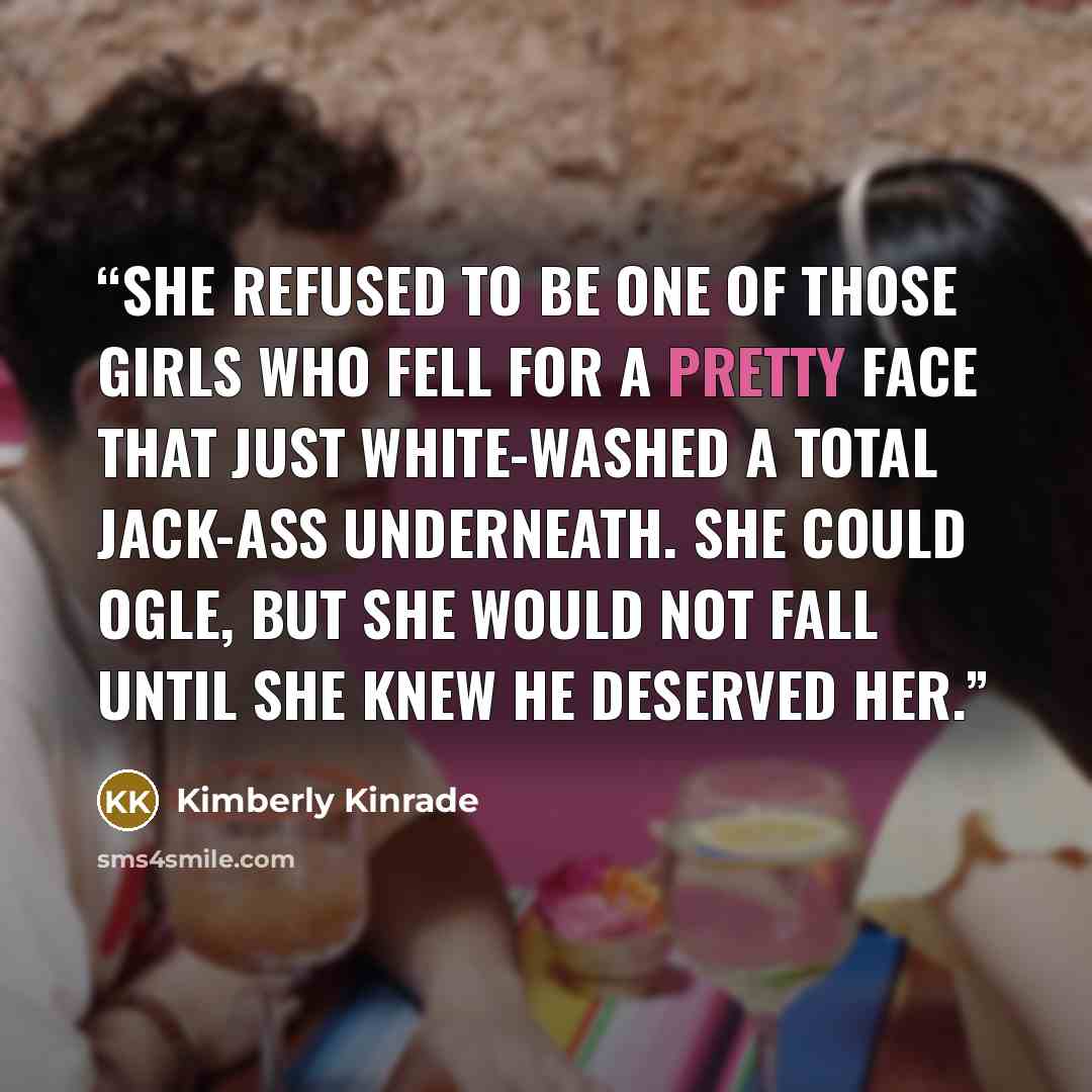 “She refused to be one of those girls who fell for a pretty face that just white-washed a total jack-ass underneath. She could ogle, but she would not fall until she knew he deserved her.” quote by Kimberly Kinrade