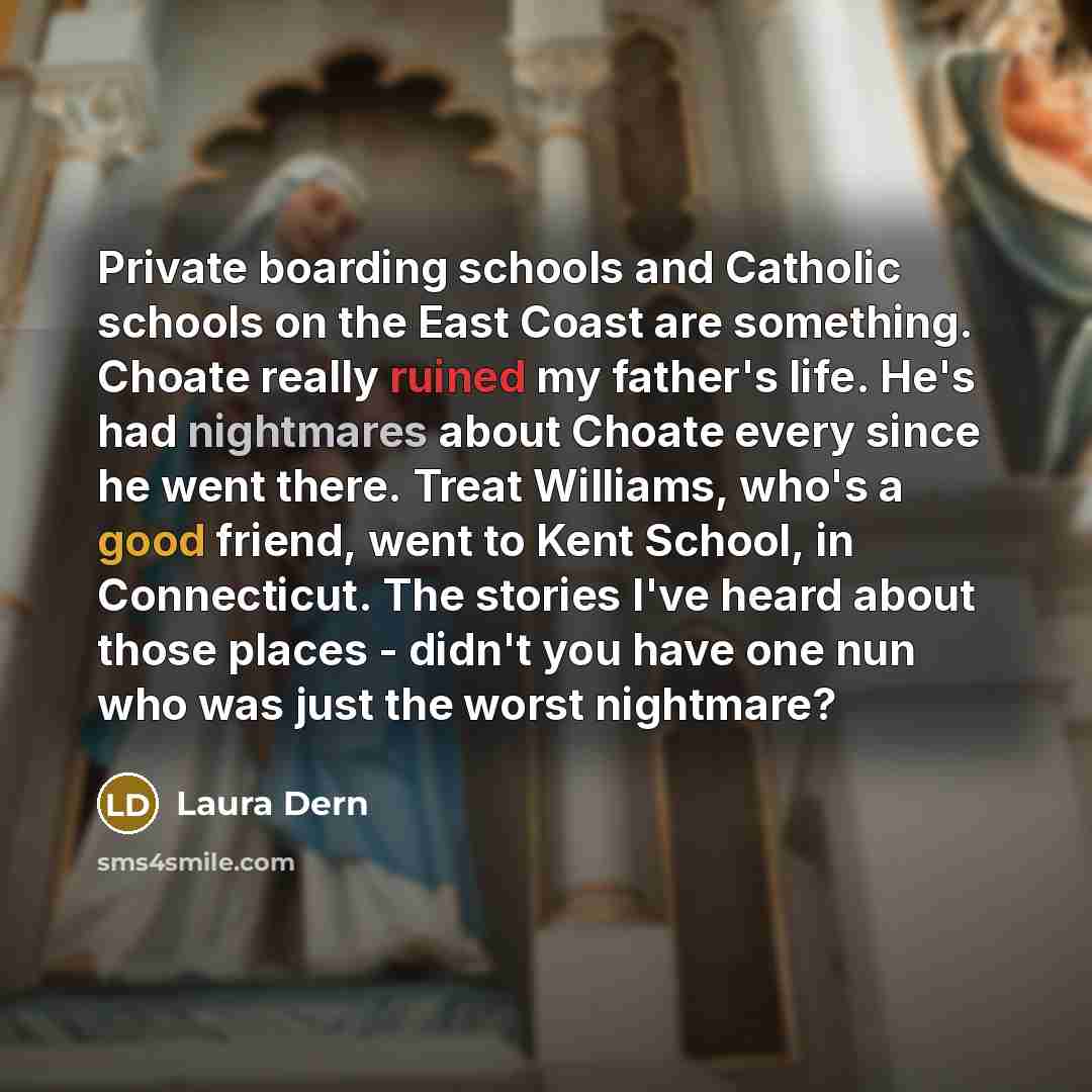 “Private boarding schools and Catholic schools on the East Coast are something. Choate really ruined my father's life. He's had nightmares about Choate every since he went there. Treat Williams, who's a good friend, went to Kent School, in Connecticut. The stories I've heard about those places…” quote by Laura Dern